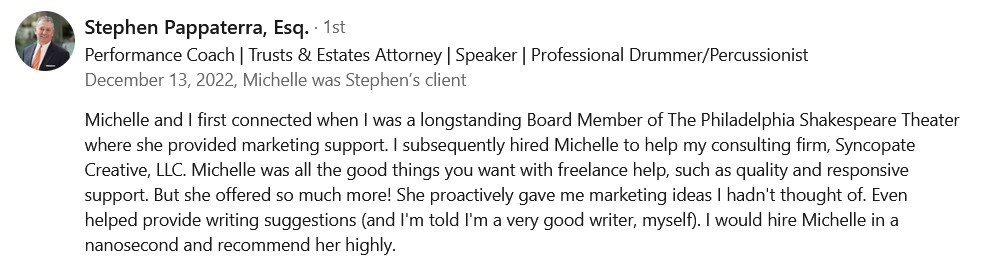 Michelle and I first connected when I was a longstanding Board Member of The Philadelphia Shakespeare Theater where she provided marketing support. I subsequently hired Michelle to help my consulting firm, Syncopate Creative, LLC. Michelle was all the good things you want with freelance help, such as quality and responsive support. But she offered so much more! She proactively gave me marketing ideas I hadn't thought of. Even helped provide writing suggestions (and I'm told I'm a very good writer, myself). I would hire Michelle in a nanosecond and recommend her highly.